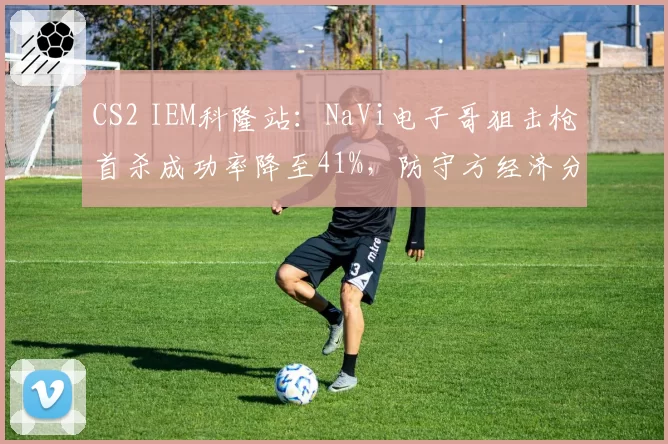 CS2 IEM科隆站:NaVi电子哥狙击枪首杀成功率降至41%,防守方经济分配引争议