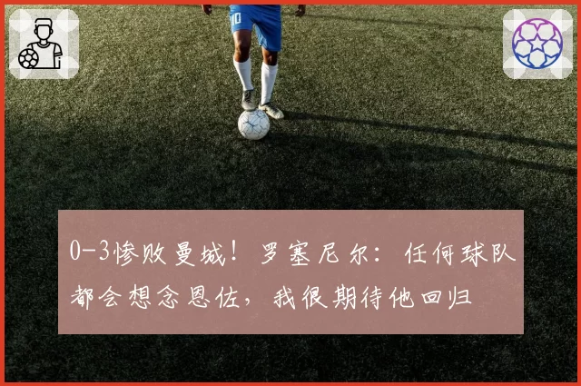 0-3惨败曼城!罗塞尼尔:任何球队都会想念恩佐,我很期待他回归