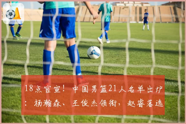 18点官宣!中国男篮21人名单出炉:杨瀚森、王俊杰领衔,赵睿落选