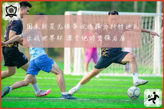 国米新星无惧争议选择为科特迪瓦出战世界杯 源于他的坚强后盾