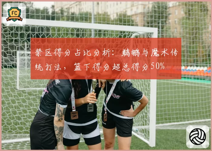 禁区得分占比分析：鹈鹕与魔术传统打法，篮下得分超总得分50%