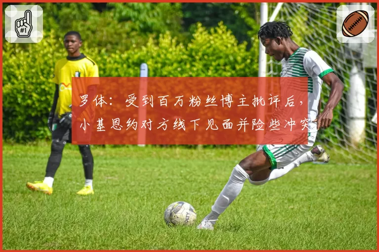 罗体：受到百万粉丝博主批评后，小基恩约对方线下见面并险些冲突