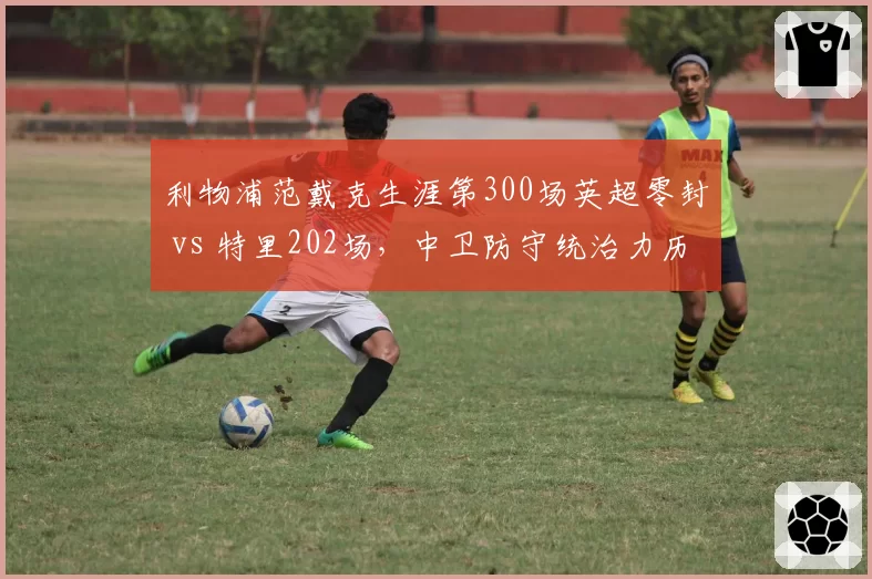 利物浦范戴克生涯第300场英超零封 vs 特里202场，中卫防守统治力历史对比