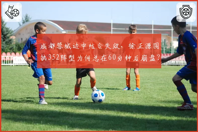 成都蓉城边中结合失效，徐正源固执352阵型为何总在60分钟后崩盘？