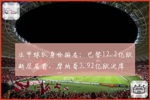 法甲球队身价排名：巴黎12.2亿欧断层居首，摩纳哥3.92亿欧次席