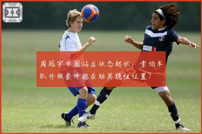 周冠宇中国站后状态起伏，索伯车队升级套件能否助其稳住位置？