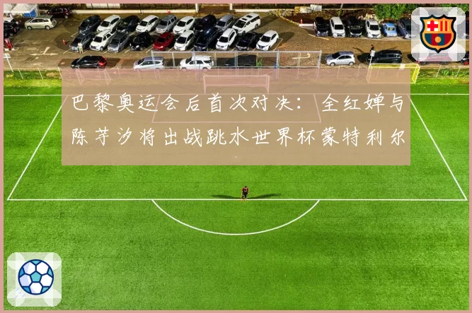 巴黎奥运会后首次对决：全红婵与陈芋汐将出战跳水世界杯蒙特利尔站