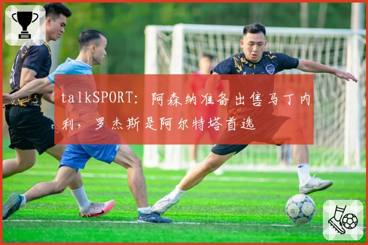 talkSPORT:阿森纳准备出售马丁内利,罗杰斯是阿尔特塔首选