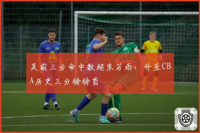 吴前三分命中数超朱芳雨,升至CBA历史三分榜榜首