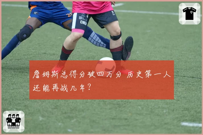 詹姆斯总得分破四万分 历史第一人还能再战几年？