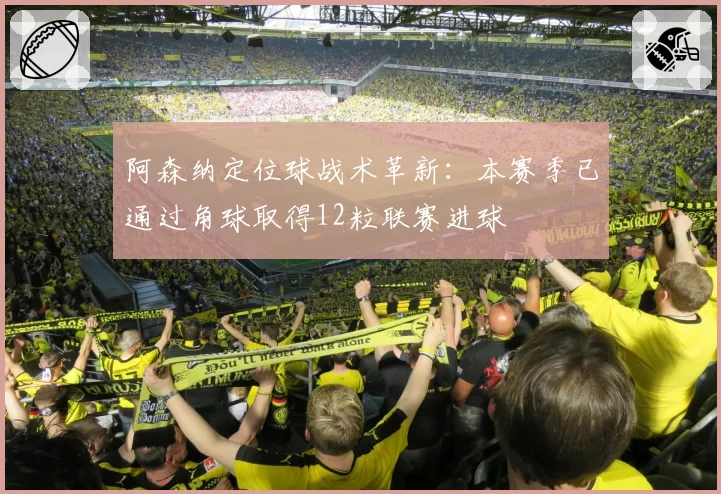 阿森纳定位球战术革新：本赛季已通过角球取得12粒联赛进球