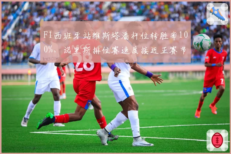 F1西班牙站维斯塔潘杆位转胜率100%，诺里斯排位赛速度接近正赛节奏落后