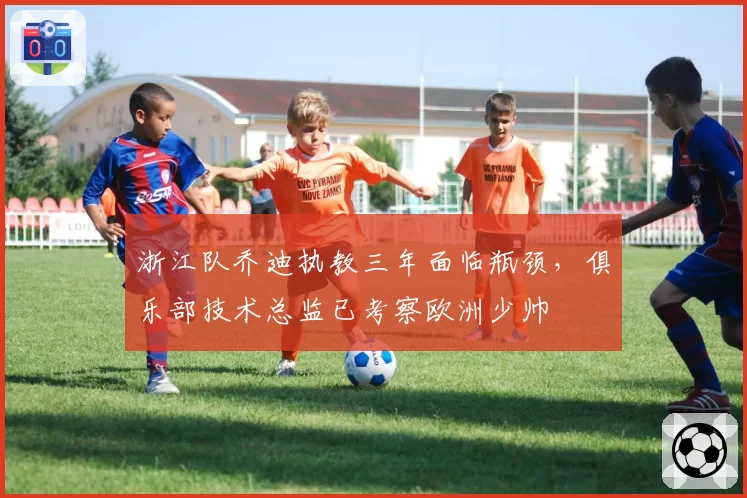 浙江队乔迪执教三年面临瓶颈，俱乐部技术总监已考察欧洲少帅