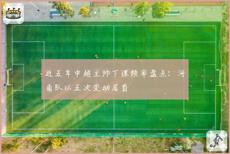 近五年中超主帅下课频率盘点：河南队以五次变动居首