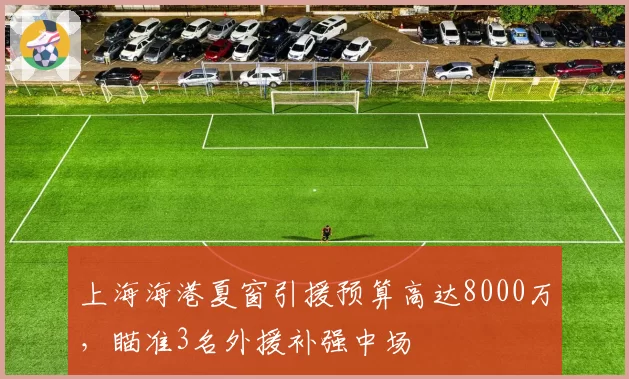 上海海港夏窗引援预算高达8000万，瞄准3名外援补强中场