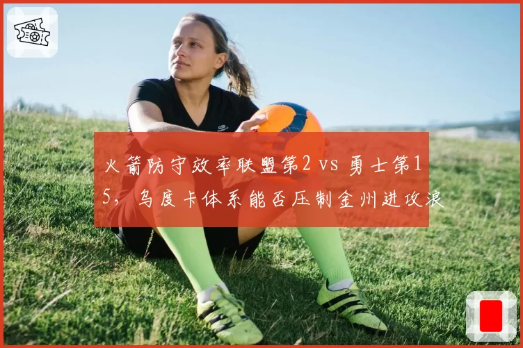 火箭防守效率联盟第2 vs 勇士第15，乌度卡体系能否压制金州进攻浪潮