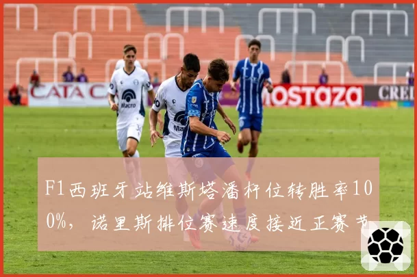F1西班牙站维斯塔潘杆位转胜率100%，诺里斯排位赛速度接近正赛节奏落后