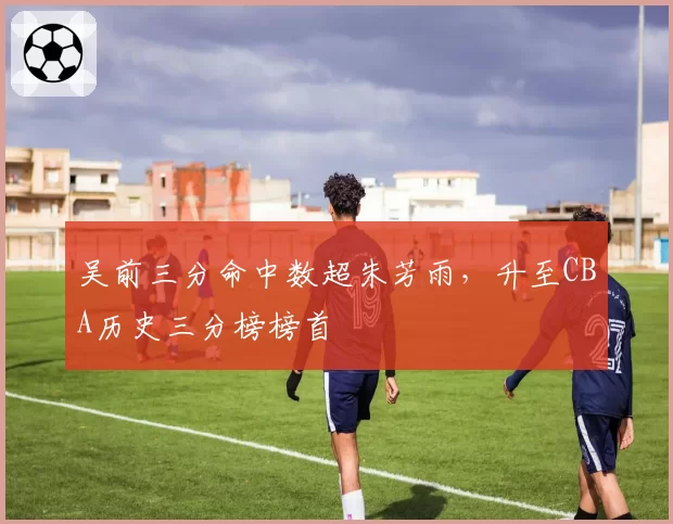 吴前三分命中数超朱芳雨,升至CBA历史三分榜榜首