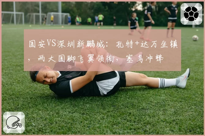 国安VS深圳新鹏城：孔特+达万坐镇，两大国脚飞翼领衔，塞鸟冲锋