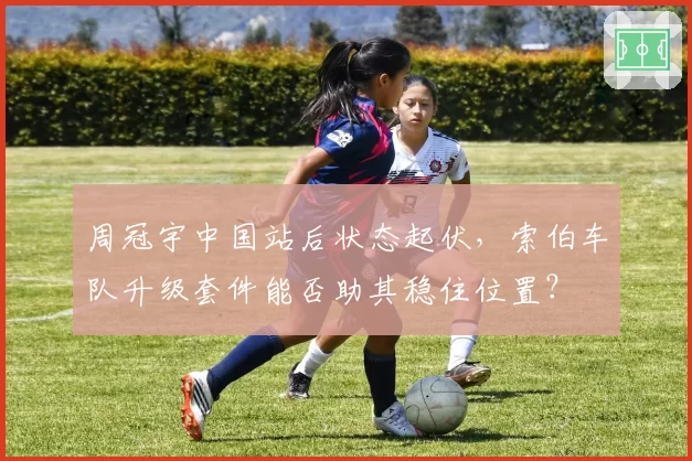 周冠宇中国站后状态起伏，索伯车队升级套件能否助其稳住位置？
