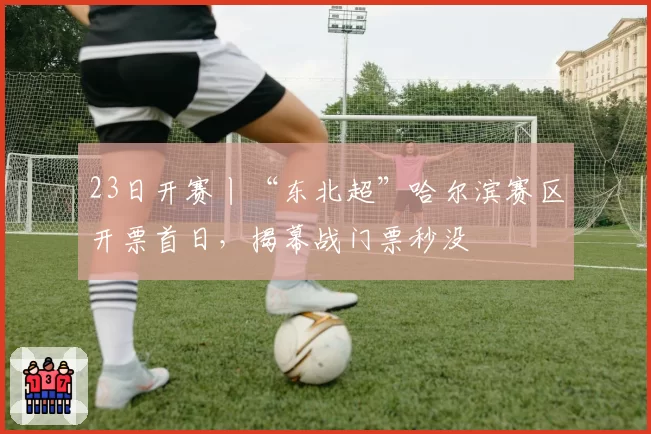23日开赛丨“东北超”哈尔滨赛区开票首日，揭幕战门票秒没