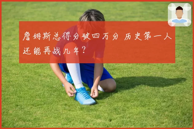詹姆斯总得分破四万分 历史第一人还能再战几年？
