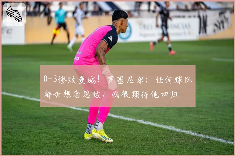 0-3惨败曼城!罗塞尼尔:任何球队都会想念恩佐,我很期待他回归