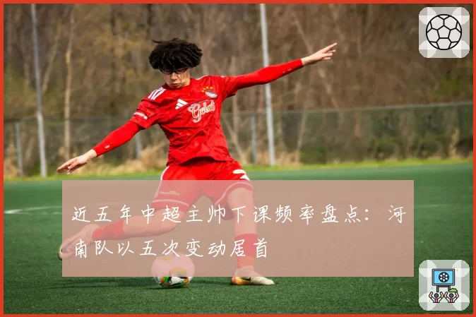 近五年中超主帅下课频率盘点：河南队以五次变动居首