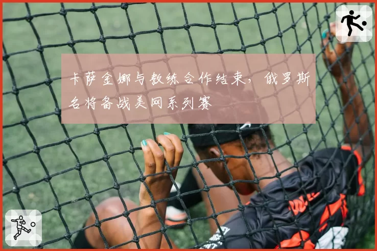 卡萨金娜与教练合作结束，俄罗斯名将备战美网系列赛