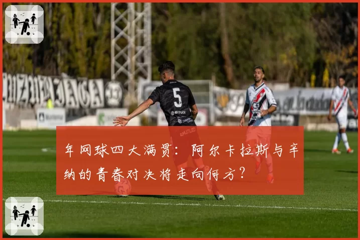 年网球四大满贯：阿尔卡拉斯与辛纳的青春对决将走向何方？