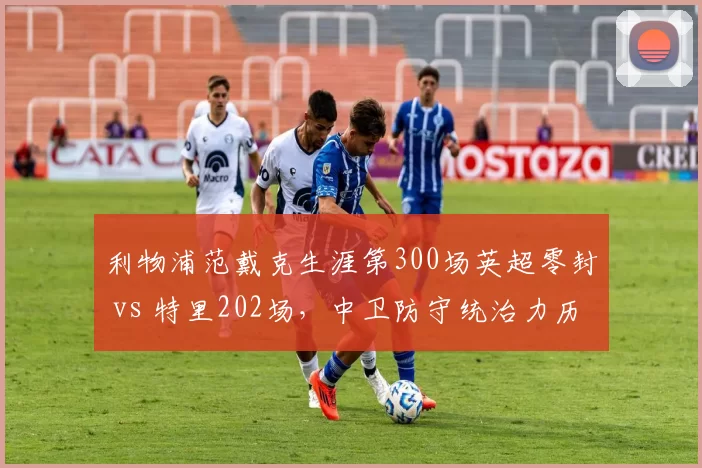 利物浦范戴克生涯第300场英超零封 vs 特里202场，中卫防守统治力历史对比