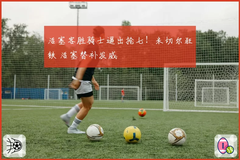 活塞客胜骑士逼出抢七！米切尔狂铁 活塞替补发威