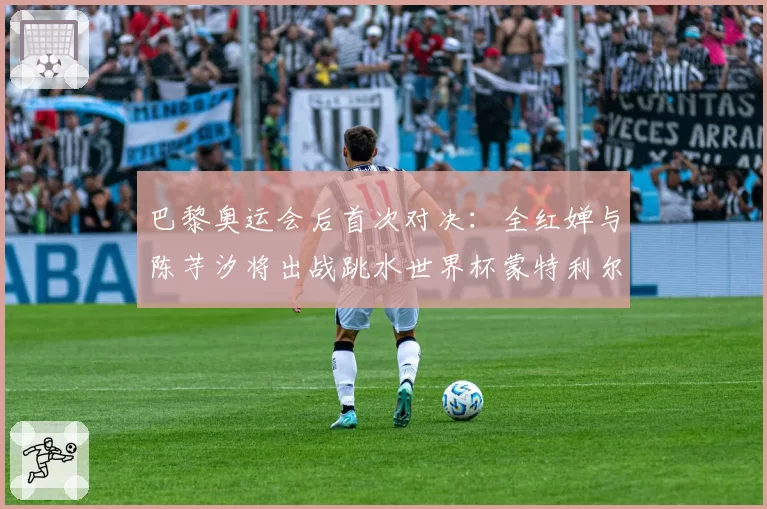 巴黎奥运会后首次对决：全红婵与陈芋汐将出战跳水世界杯蒙特利尔站