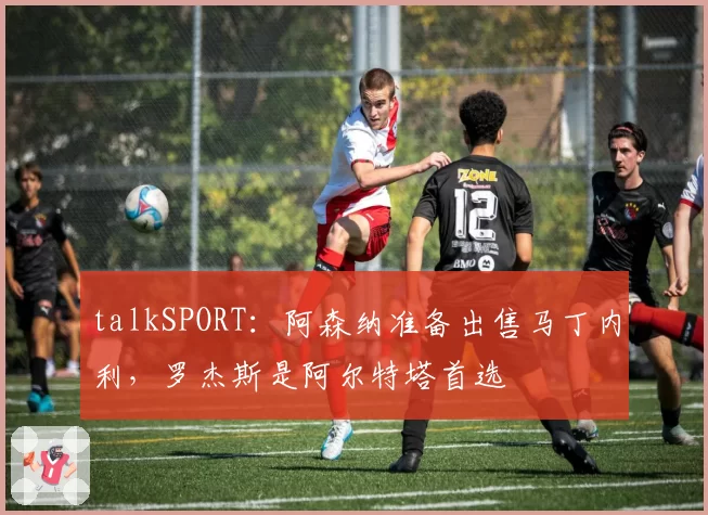 talkSPORT:阿森纳准备出售马丁内利,罗杰斯是阿尔特塔首选