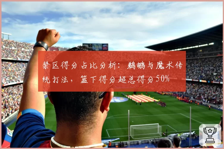 禁区得分占比分析：鹈鹕与魔术传统打法，篮下得分超总得分50%