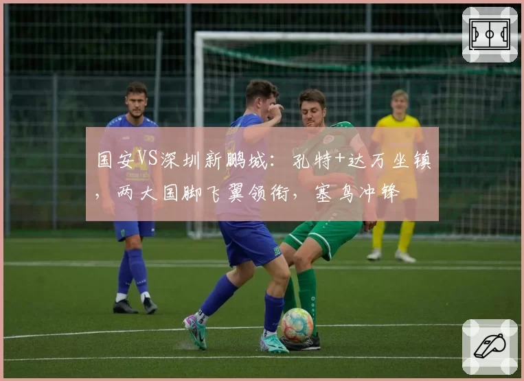 国安VS深圳新鹏城：孔特+达万坐镇，两大国脚飞翼领衔，塞鸟冲锋