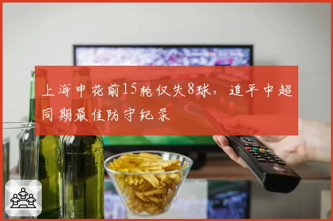 上海申花前15轮仅失8球,追平中超同期最佳防守纪录