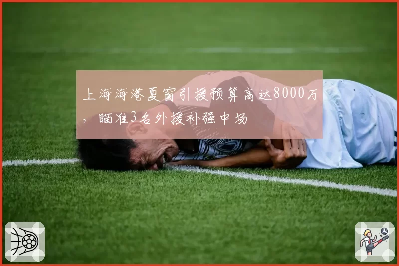 上海海港夏窗引援预算高达8000万，瞄准3名外援补强中场