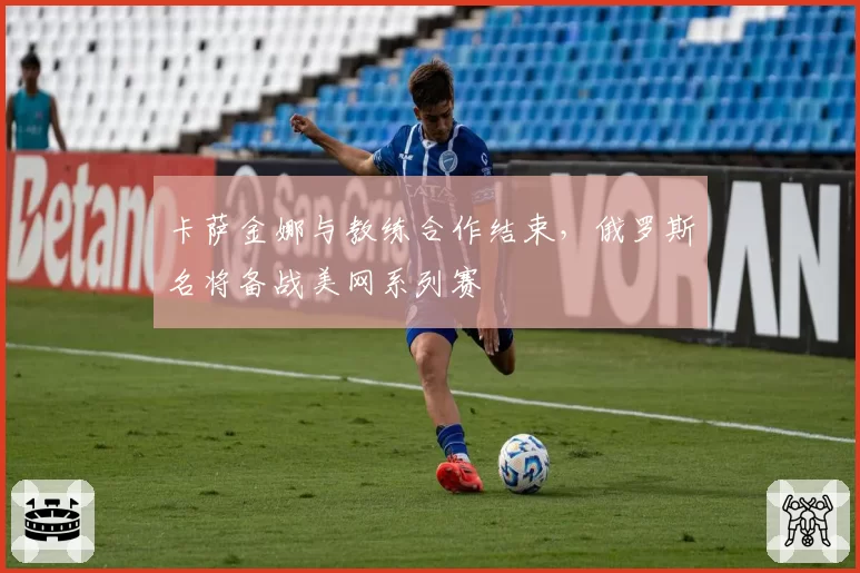 卡萨金娜与教练合作结束，俄罗斯名将备战美网系列赛