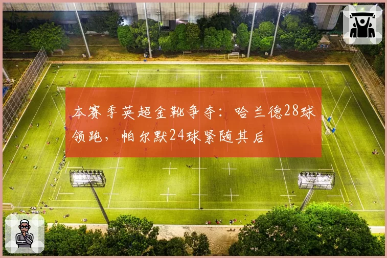 本赛季英超金靴争夺:哈兰德28球领跑,帕尔默24球紧随其后