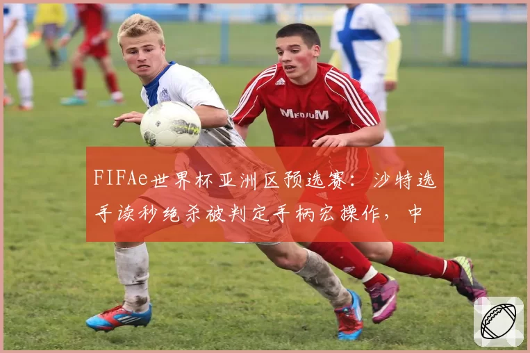 FIFAe世界杯亚洲区预选赛：沙特选手读秒绝杀被判定手柄宏操作，中国代表队申诉未果